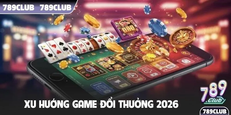 Xu hướng game đổi thưởng 2026